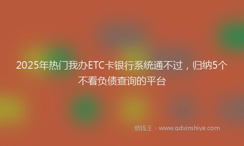 2025年热门我办ETC卡银行系统通不过，归纳5个不看负债查询的平台