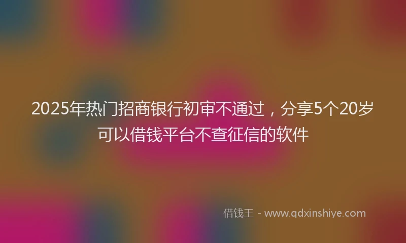 2025年热门招商银行初审不通过，分享5个20岁可以借钱平台不查征信的软件