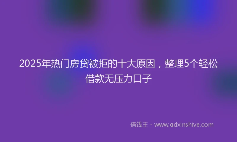 2025年热门房贷被拒的十大原因，整理5个轻松借款无压力口子