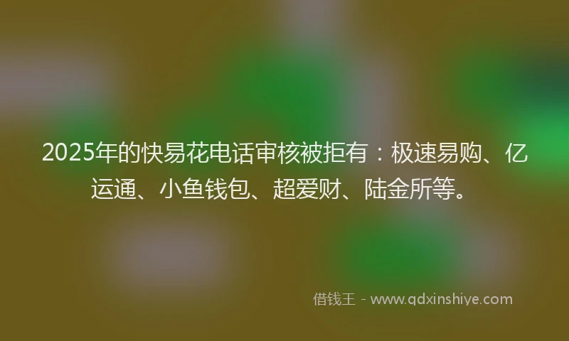 2025年的快易花电话审核被拒有：极速易购、亿运通、小鱼钱包、超爱财、陆金所等。