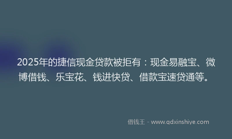 2025年的捷信现金贷款被拒有：现金易融宝、微博借钱、乐宝花、钱进快贷、借款宝速贷通等。