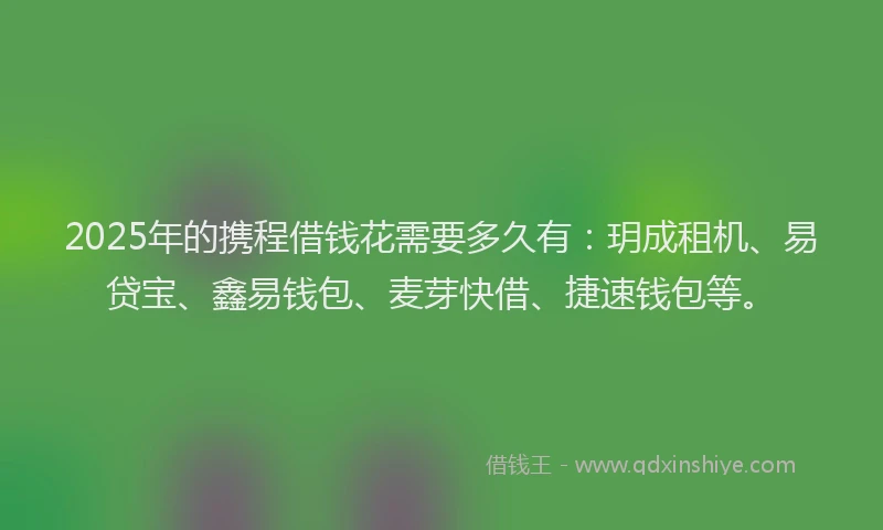 2025年的携程借钱花需要多久有：玥成租机、易贷宝、鑫易钱包、麦芽快借、捷速钱包等。