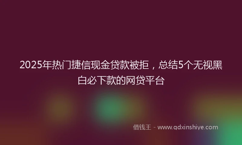 2025年热门捷信现金贷款被拒，总结5个无视黑白必下款的网贷平台