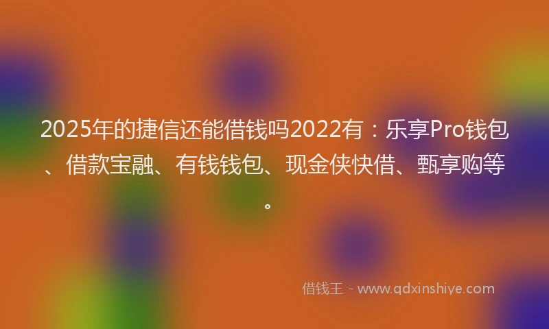 2025年的捷信还能借钱吗2022有：乐享Pro钱包、借款宝融、有钱钱包、现金侠快借、甄享购等。