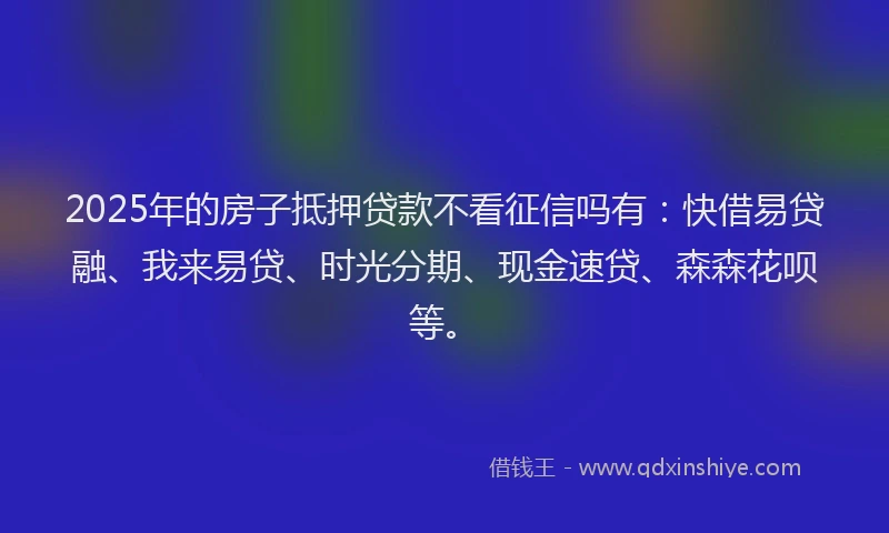 2025年的房子抵押贷款不看征信吗有：快借易贷融、我来易贷、时光分期、现金速贷、森森花呗等。