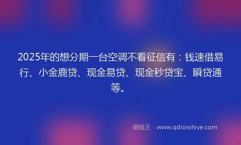 2025年的想分期一台空调不看征信有：钱速借易行、小金鹿贷、现金易贷、现金秒贷宝、瞬贷通等。
