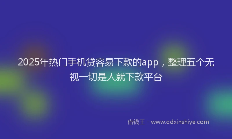 2025年热门手机贷容易下款的app，整理五个无视一切是人就下款平台
