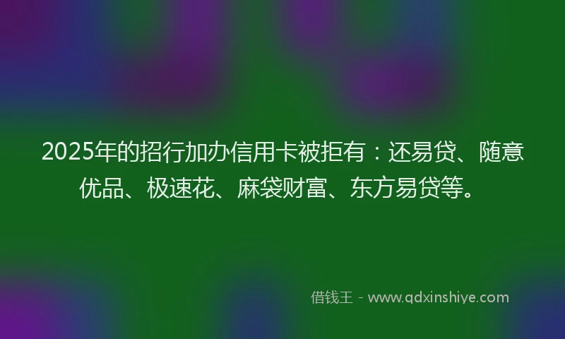 2025年的招行加办信用卡被拒有：还易贷、随意优品、极速花、麻袋财富、东方易贷等。