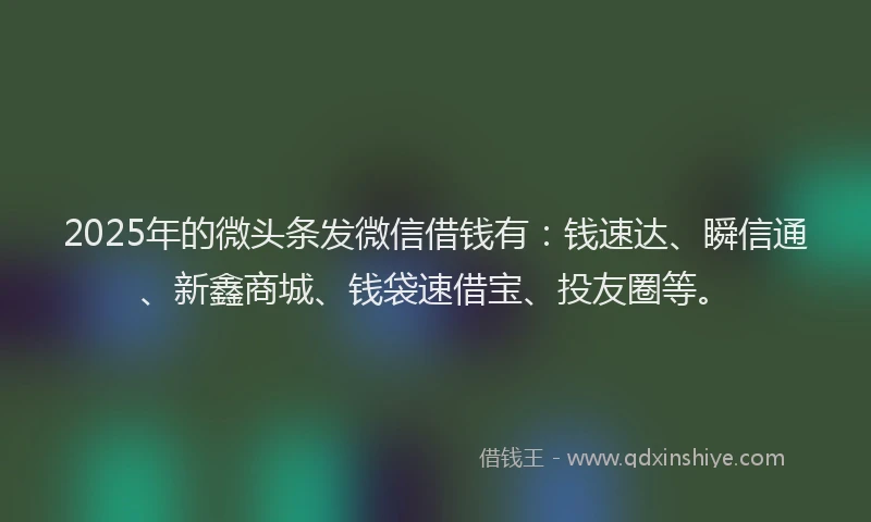 2025年的微头条发微信借钱有：钱速达、瞬信通、新鑫商城、钱袋速借宝、投友圈等。