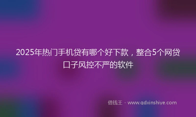 2025年热门手机贷有哪个好下款，整合5个网贷口子风控不严的软件