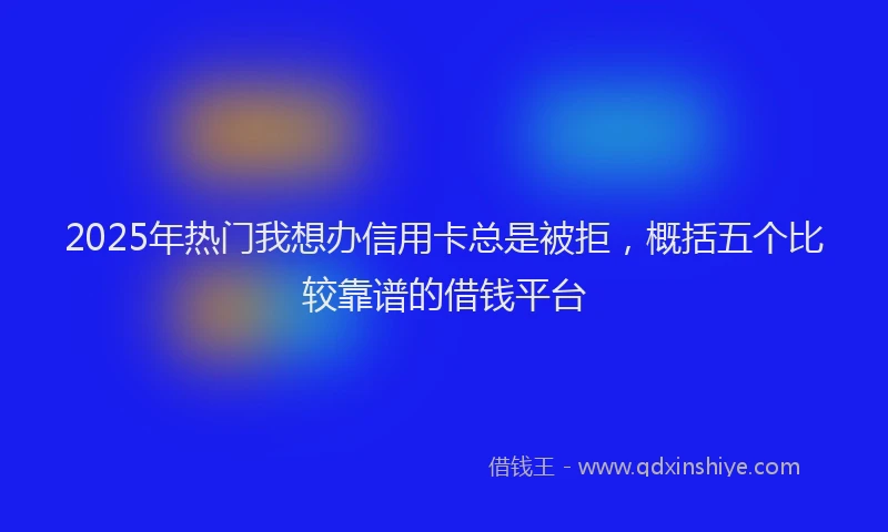 2025年热门我想办信用卡总是被拒，概括五个比较靠谱的借钱平台