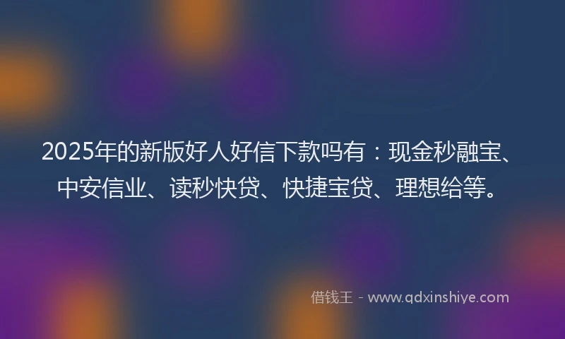 2025年的新版好人好信下款吗有：现金秒融宝、中安信业、读秒快贷、快捷宝贷、理想给等。