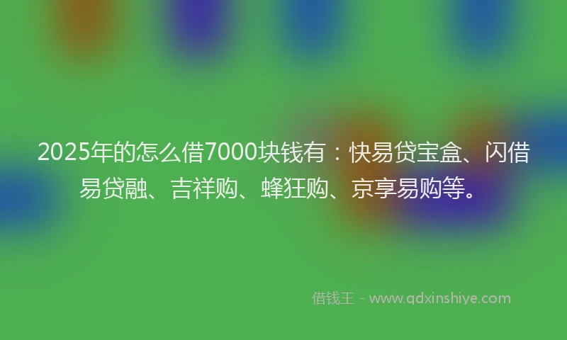 2025年的怎么借7000块钱有：快易贷宝盒、闪借易贷融、吉祥购、蜂狂购、京享易购等。