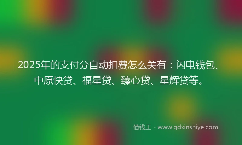 2025年的支付分自动扣费怎么关有：闪电钱包、中原快贷、福星贷、臻心贷、星辉贷等。