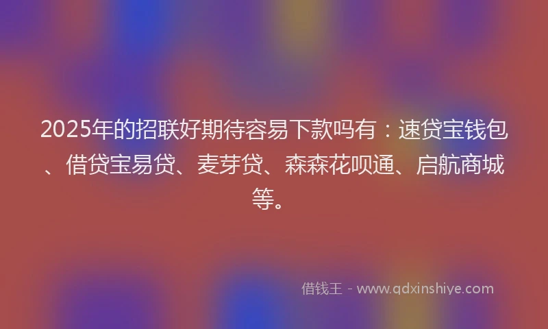 2025年的招联好期待容易下款吗有：速贷宝钱包、借贷宝易贷、麦芽贷、森森花呗通、启航商城等。