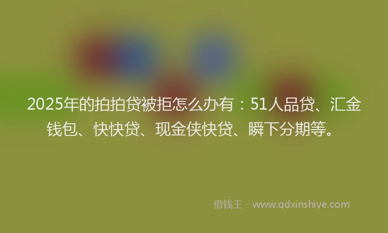 2025年的拍拍贷被拒怎么办有：51人品贷、汇金钱包、快快贷、现金侠快贷、瞬下分期等。