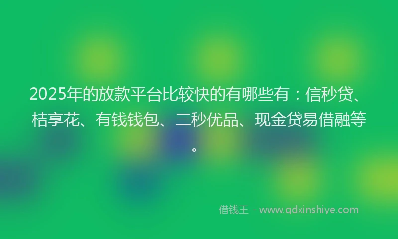 2025年的放款平台比较快的有哪些有：信秒贷、桔享花、有钱钱包、三秒优品、现金贷易借融等。