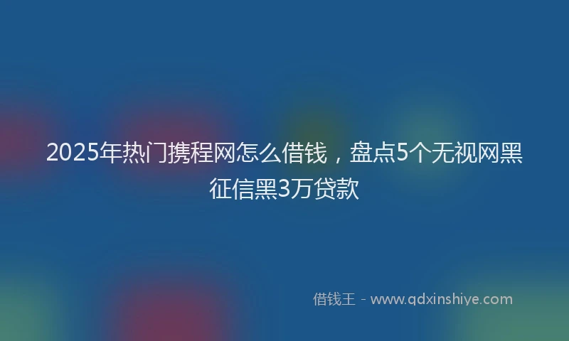 2025年热门携程网怎么借钱，盘点5个无视网黑征信黑3万贷款