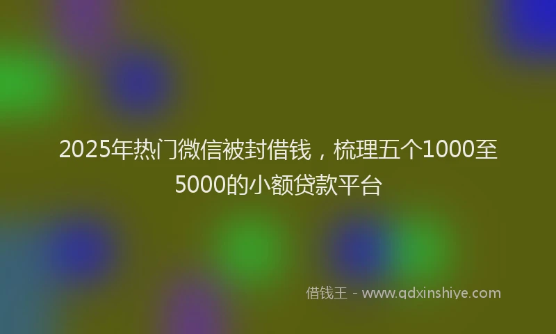 2025年热门微信被封借钱，梳理五个1000至5000的小额贷款平台