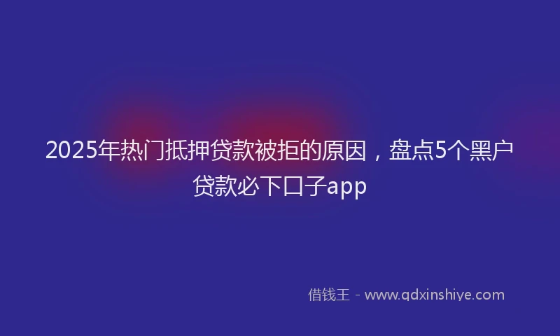 2025年热门抵押贷款被拒的原因，盘点5个黑户贷款必下口子app