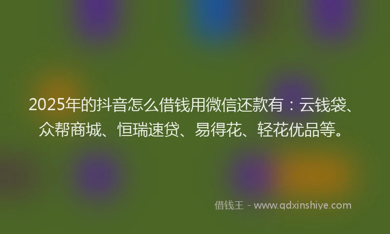 2025年的抖音怎么借钱用微信还款有：云钱袋、众帮商城、恒瑞速贷、易得花、轻花优品等。