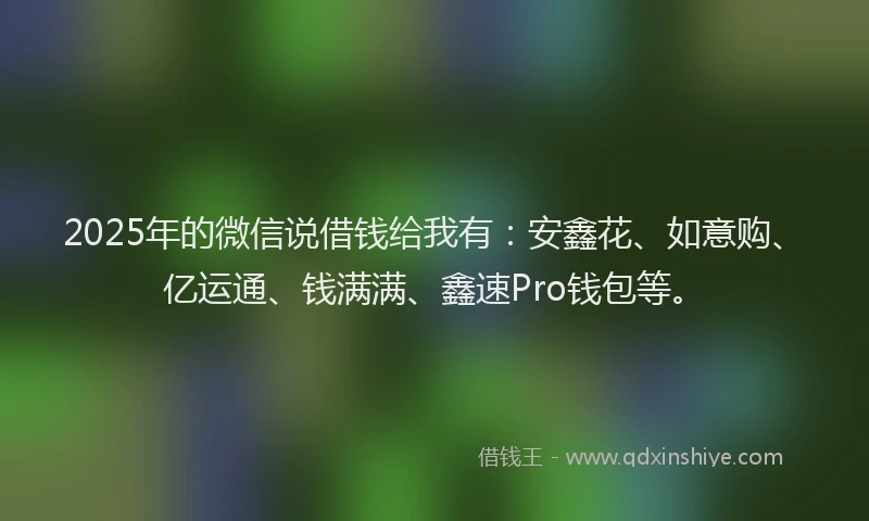 2025年的微信说借钱给我有：安鑫花、如意购、亿运通、钱满满、鑫速Pro钱包等。