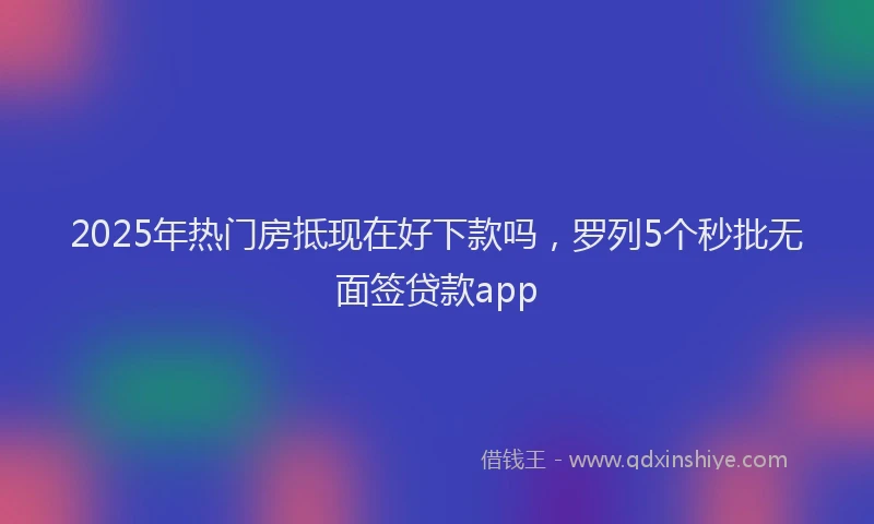 2025年热门房抵现在好下款吗，罗列5个秒批无面签贷款app