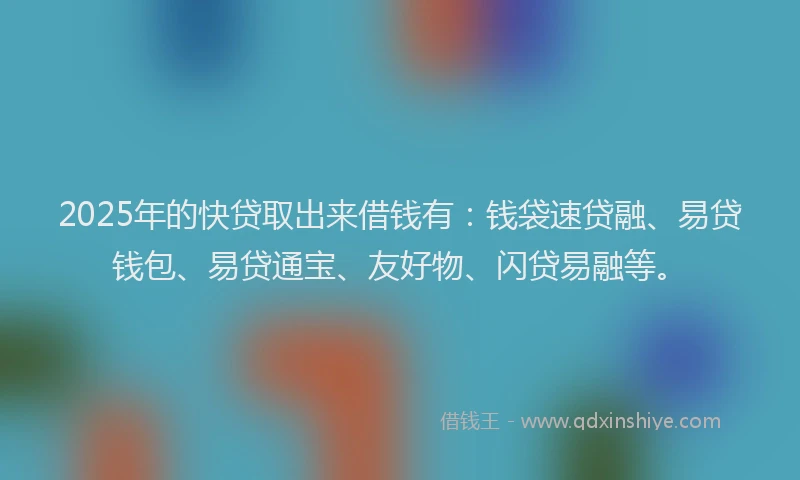 2025年的快贷取出来借钱有：钱袋速贷融、易贷钱包、易贷通宝、友好物、闪贷易融等。