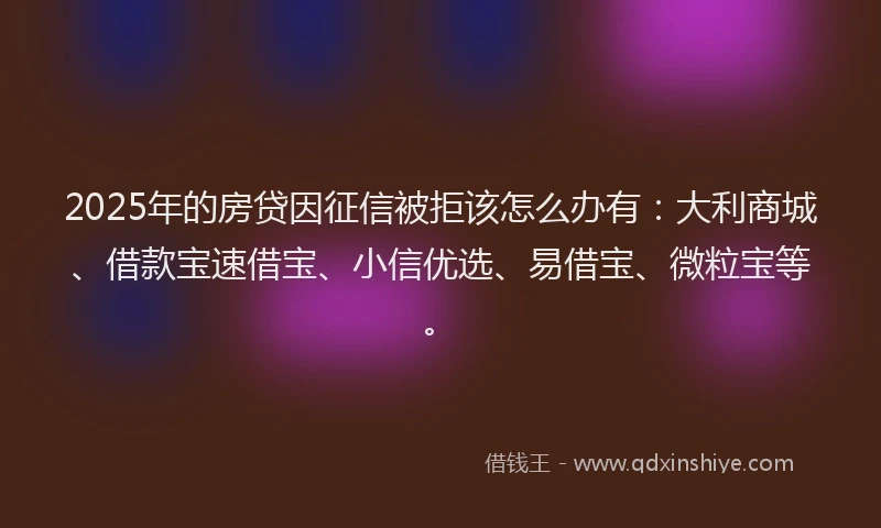 2025年的房贷因征信被拒该怎么办有：大利商城、借款宝速借宝、小信优选、易借宝、微粒宝等。