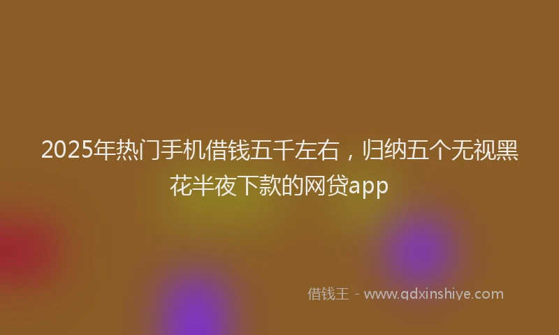 2025年热门手机借钱五千左右，归纳五个无视黑花半夜下款的网贷app