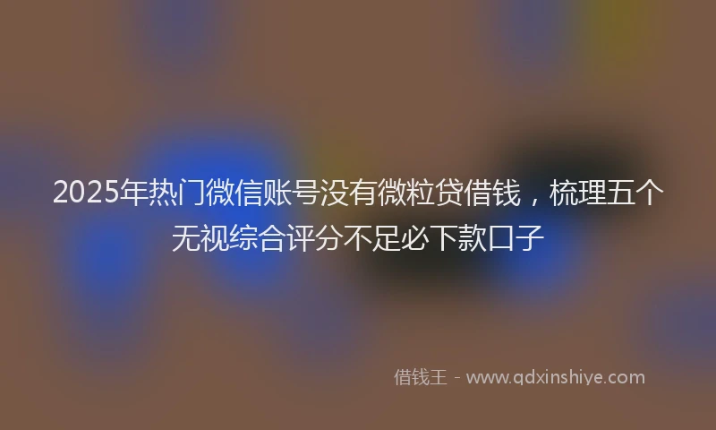 2025年热门微信账号没有微粒贷借钱，梳理五个无视综合评分不足必下款口子