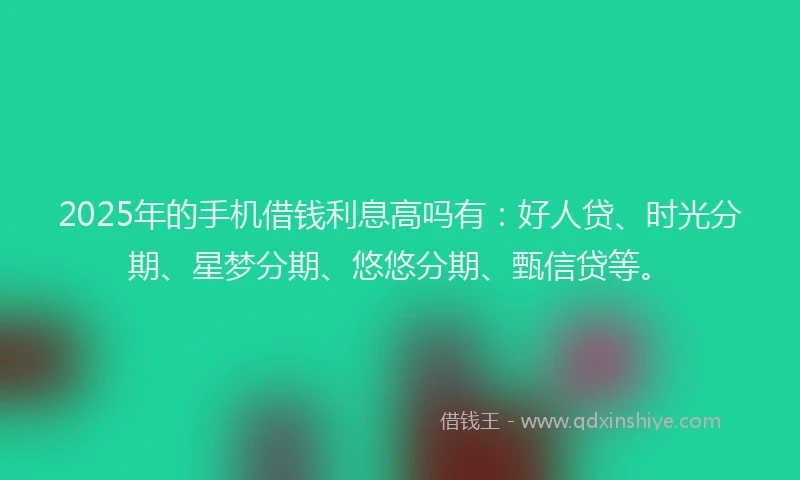 2025年的手机借钱利息高吗有：好人贷、时光分期、星梦分期、悠悠分期、甄信贷等。