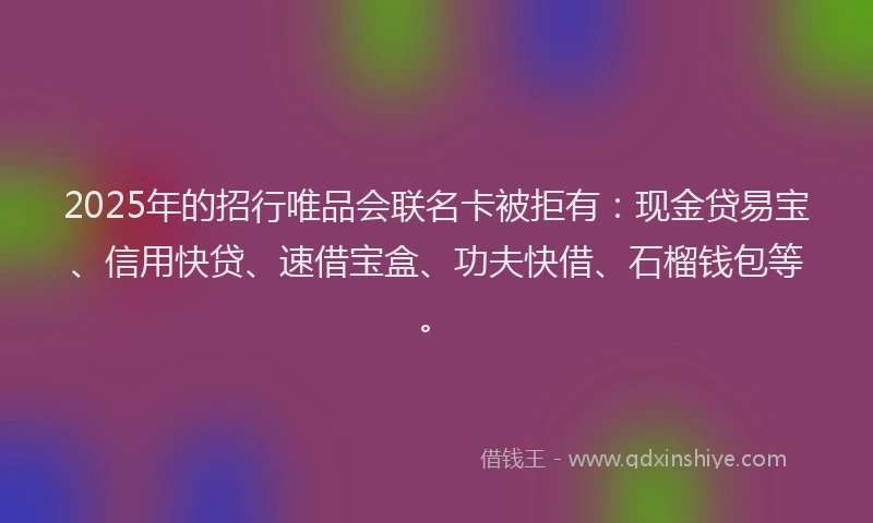 2025年的招行唯品会联名卡被拒有：现金贷易宝、信用快贷、速借宝盒、功夫快借、石榴钱包等。