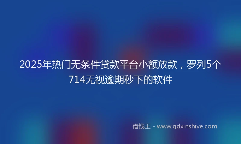 2025年热门无条件贷款平台小额放款，罗列5个714无视逾期秒下的软件
