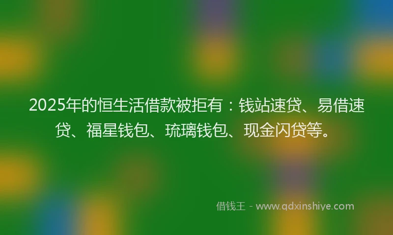2025年的恒生活借款被拒有：钱站速贷、易借速贷、福星钱包、琉璃钱包、现金闪贷等。