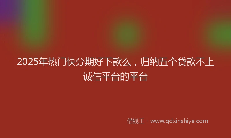 2025年热门快分期好下款么，归纳五个贷款不上诚信平台的平台