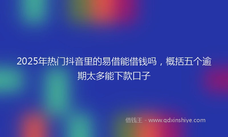 2025年热门抖音里的易借能借钱吗，概括五个逾期太多能下款口子