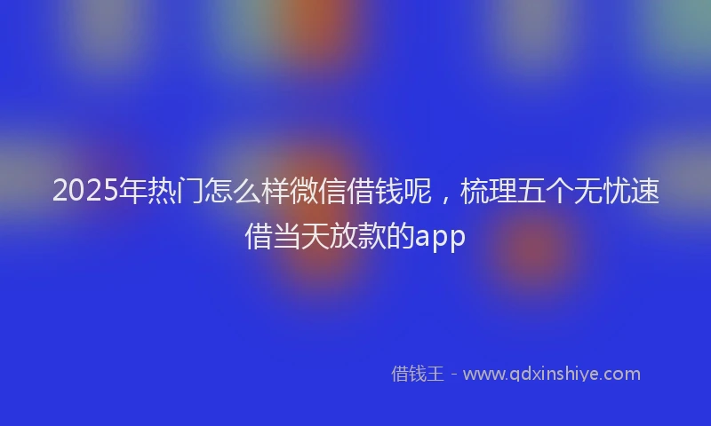 2025年热门怎么样微信借钱呢，梳理五个无忧速借当天放款的app