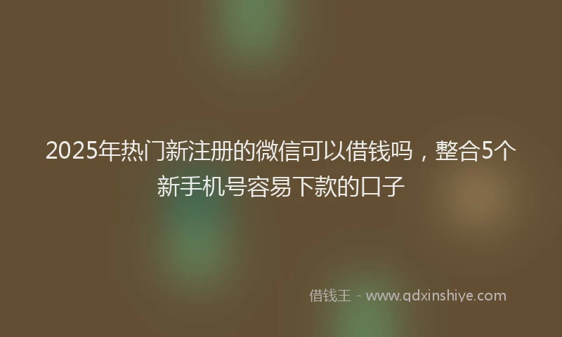2025年热门新注册的微信可以借钱吗，整合5个新手机号容易下款的口子