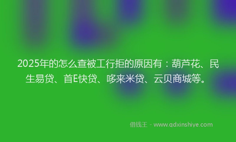 2025年的怎么查被工行拒的原因有：葫芦花、民生易贷、首E快贷、哆来米贷、云贝商城等。