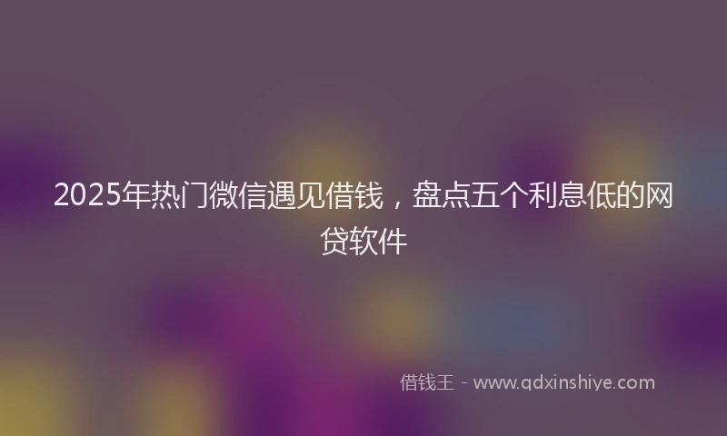 2025年热门微信遇见借钱，盘点五个利息低的网贷软件