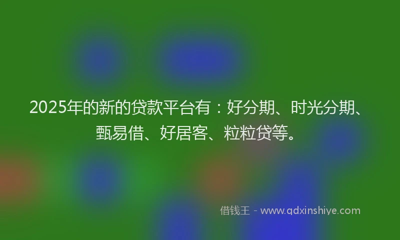 2025年的新的贷款平台有：好分期、时光分期、甄易借、好居客、粒粒贷等。