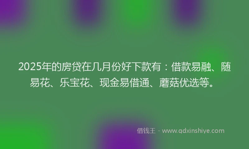 2025年的房贷在几月份好下款有：借款易融、随易花、乐宝花、现金易借通、蘑菇优选等。