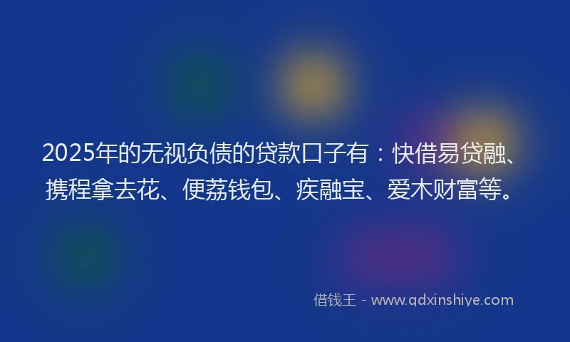 2025年的无视负债的贷款口子有：快借易贷融、携程拿去花、便荔钱包、疾融宝、爱木财富等。