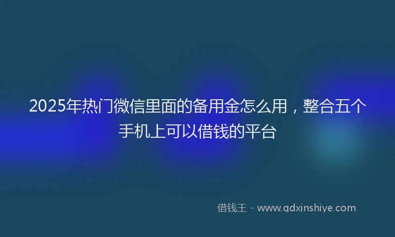 2025年热门微信里面的备用金怎么用，整合五个手机上可以借钱的平台