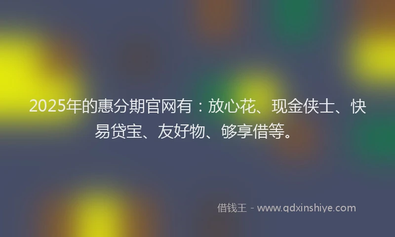 2025年的惠分期官网有：放心花、现金侠士、快易贷宝、友好物、够享借等。