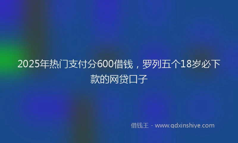 2025年热门支付分600借钱，罗列五个18岁必下款的网贷口子