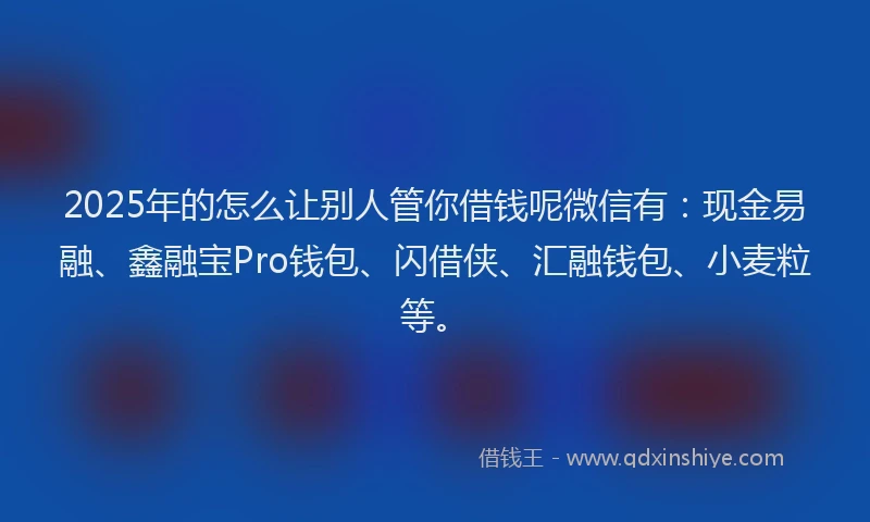 2025年的怎么让别人管你借钱呢微信有：现金易融、鑫融宝Pro钱包、闪借侠、汇融钱包、小麦粒等。