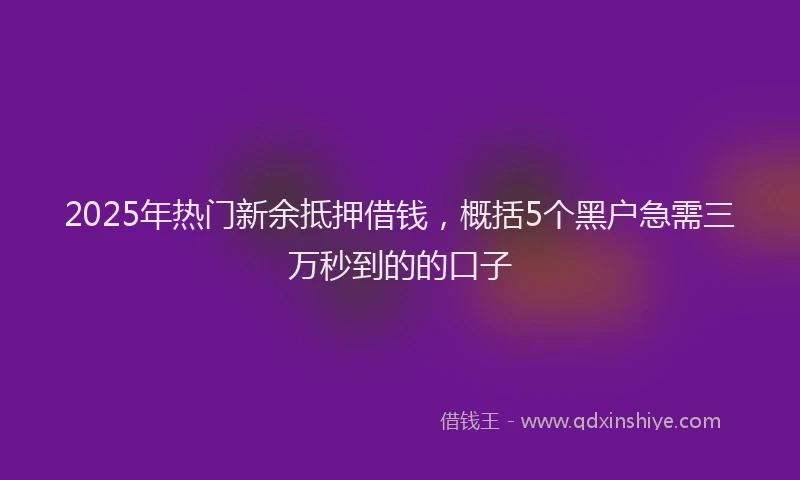 2025年热门新余抵押借钱，概括5个黑户急需三万秒到的的口子