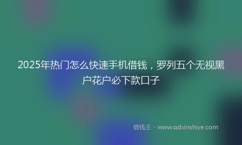 2025年热门怎么快速手机借钱，罗列五个无视黑户花户必下款口子